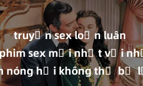 truyện sex loạn luân Xem ngay phim sex mới nhất với những cảnh nóng hổi không thể bỏ lỡ! Cơ hội tận hưởng những khoảnh khắc đầy kích thích ngay hôm nay!