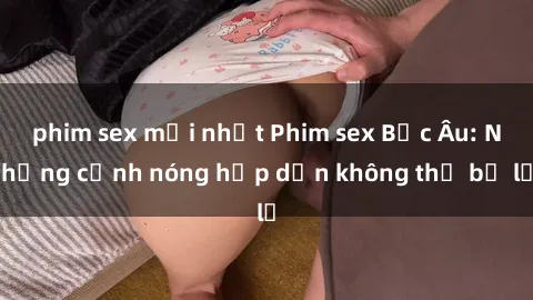 phim sex mới nhất Phim sex Bắc Âu: Những cảnh nóng hấp dẫn không thể bỏ lỡ