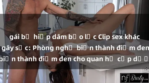 gái bị hiếp dâm bạo lực Clip sex khách sạn bị quay lén gây sốc: Phòng nghỉ biến thành điểm đen cho quan hệ cấp dưới
