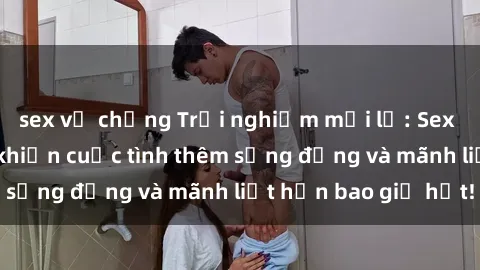 sex vợ chồng Trải nghiệm mới lạ: Sex ở phòng thay đồ khiến cuộc tình thêm sống động và mãnh liệt hơn bao giờ hết!