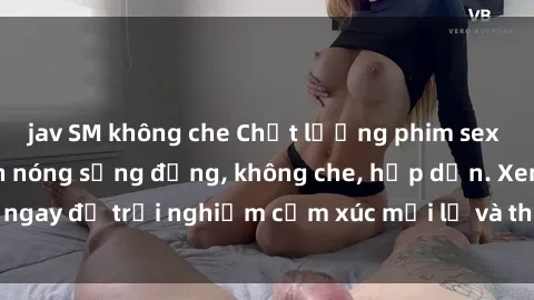 jav SM không che Chất lượng phim sex HD đỉnh cao, cảnh nóng sống động, không che, hấp dẫn. Xem ngay để trải nghiệm cảm xúc mới lạ và thú vị không thể bỏ lỡ.