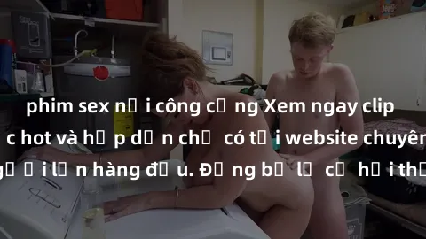 phim sex nơi công cộng Xem ngay clip sex không che cực hot và hấp dẫn chỉ có tại website chuyên cung cấp video người lớn hàng đầu. Đừng bỏ lỡ cơ hội thưởng thức những cảnh quay đỉnh cao, đầy kích thíc