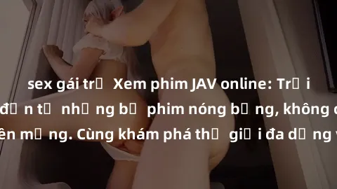 sex gái trẻ Xem phim JAV online: Trải nghiệm hấp dẫn đến từ những bộ phim nóng bỏng, không che, không che trên mạng. Cùng khám phá thế giới đa dạng và phong phú của JAV ngay hôm nay!