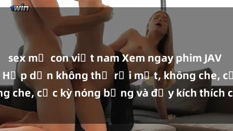 sex mẹ con việt nam Xem ngay phim JAV Vietsub mới nhất - Hấp dẫn không thể rời mắt, không che, cực kỳ nóng bỏng và đầy kích thích chỉ có ở đây!