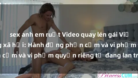 sex anh em ruột Video quay lén gái Việt gây sốt trên mạng xã hội: Hành động phản cảm và vi phạm quyền riêng tư đang lan truyền
