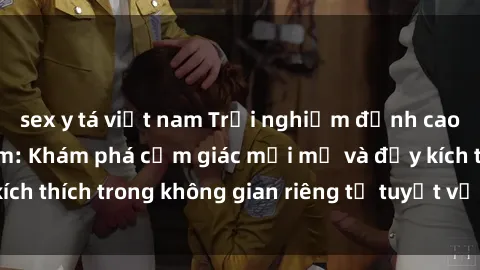 sex y tá việt nam Trải nghiệm đỉnh cao với sex phòng tắm: Khám phá cảm giác mới mẻ và đầy kích thích trong không gian riêng tư tuyệt vời của phòng tắm.
