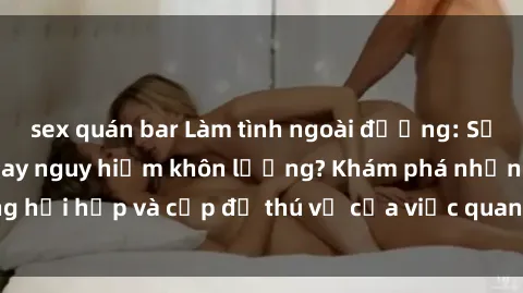 sex quán bar Làm tình ngoài đường: Sự đam mê tận cùng hay nguy hiểm khôn lường? Khám phá những hồi hộp và cấp độ thú vị của việc quan hệ tình dục ngoài trời.