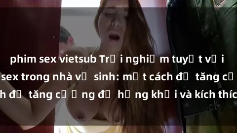 phim sex vietsub Trải nghiệm tuyệt vời của việc thực hành sex trong nhà vệ sinh: một cách để tăng cường độ hứng khởi và kích thích tình dục.