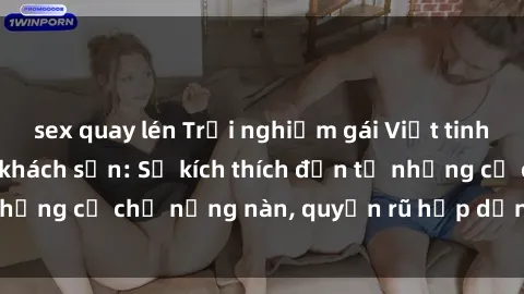 sex quay lén Trải nghiệm gái Việt tinh tế khi làm tình ở khách sạn: Sự kích thích đến từ những cử chỉ nồng nàn, quyến rũ hấp dẫn chỉ có ở đây.