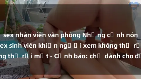 sex nhân viên văn phòng Những cảnh nóng hổi trong phim sex sinh viên khiến người xem không thể rời mắt - Cảnh báo: chỉ dành cho đối tượng trên !