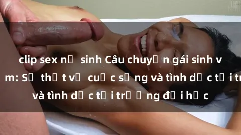 clip sex nữ sinh Câu chuyện gái sinh viên nghịch ngợm: Sự thật về cuộc sống và tình dục tại trường đại học