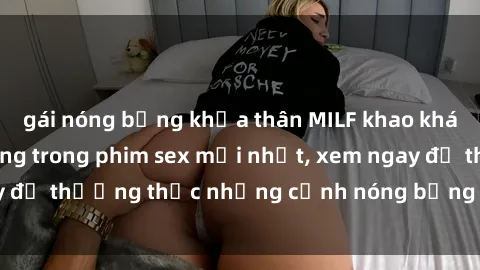 gái nóng bỏng khỏa thân MILF khao khát tình dục cháy bỏng trong phim sex mới nhất, xem ngay để thưởng thức những cảnh nóng bỏng không thể bỏ qua