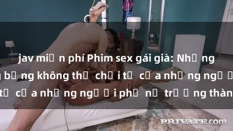 jav miễn phí Phim sex gái già: Những khoảnh khắc nóng bỏng không thể chối từ của những người phụ nữ trưởng thành