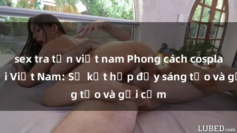 sex tra tấn việt nam Phong cách cosplay sex tại Việt Nam: Sự kết hợp đầy sáng tạo và gợi cảm
