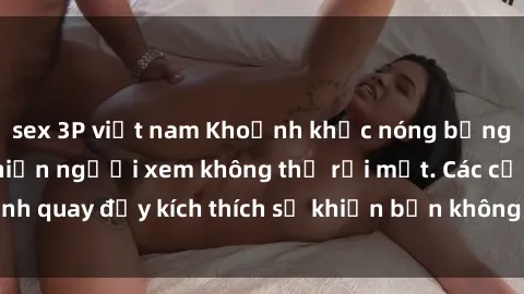 sex 3P việt nam Khoảnh khắc nóng bỏng trong phim sex khiến người xem không thể rời mắt. Các cảnh quay đầy kích thích sẽ khiến bạn không thể nào quên được.