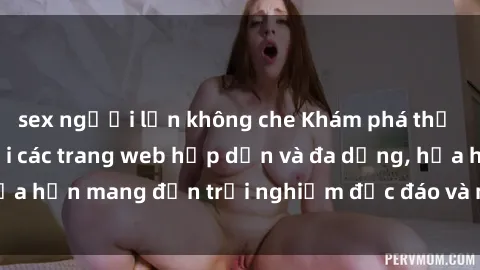 sex người lớn không che Khám phá thế giới sex online với các trang web hấp dẫn và đa dạng, hứa hẹn mang đến trải nghiệm độc đáo và mới lạ ngay tại nhà