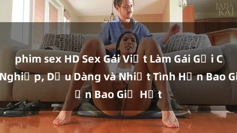 phim sex HD Sex Gái Việt Làm Gái Gọi Chuyên Nghiệp, Dịu Dàng và Nhiệt Tình Hơn Bao Giờ Hết