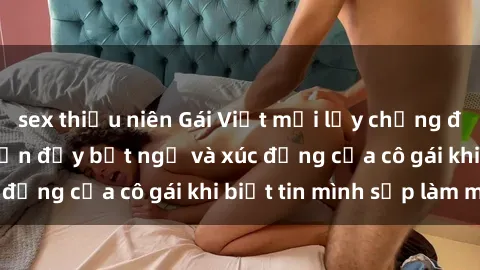 sex thiếu niên Gái Việt mới lấy chồng đã có thai, câu chuyện đầy bất ngờ và xúc động của cô gái khi biết tin mình sắp làm mẹ