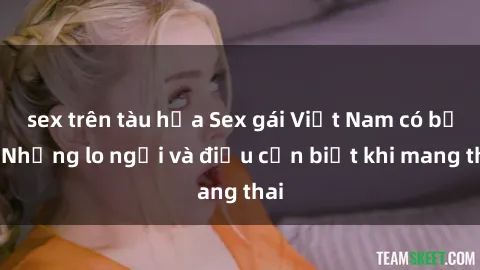 sex trên tàu hỏa Sex gái Việt Nam có bầu: Những lo ngại và điều cần biết khi mang thai