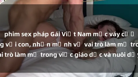 phim sex pháp Gái Việt Nam mặc váy cưới nói về cuộc sống với con, nhấn mạnh về vai trò làm mẹ trong việc giáo dục và nuôi dạy trẻ.