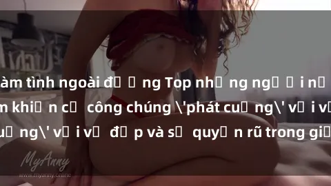 làm tình ngoài đường Top những người nổi tiếng Việt Nam khiến cả công chúng 'phát cuồng' với vẻ đẹp và sự quyến rũ trong giới showbiz