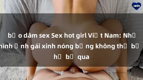 bạo dâm sex Sex hot girl Việt Nam: Những hình ảnh gái xinh nóng bỏng không thể bỏ qua