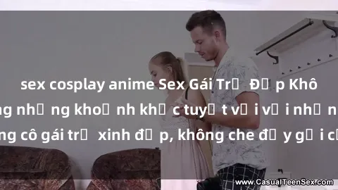 sex cosplay anime Sex Gái Trẻ Đẹp Không Che: Tận hưởng những khoảnh khắc tuyệt vời với những cô gái trẻ xinh đẹp, không che đầy gợi cảm và nóng bỏng.