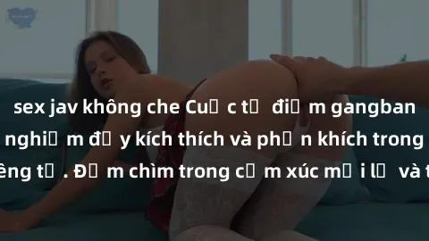 sex jav không che Cuộc tụ điểm gangbang Việt Nam: Trải nghiệm đầy kích thích và phấn khích trong không gian riêng tư. Đắm chìm trong cảm xúc mới lạ và tìm hiểu về những điều mới mẻ.