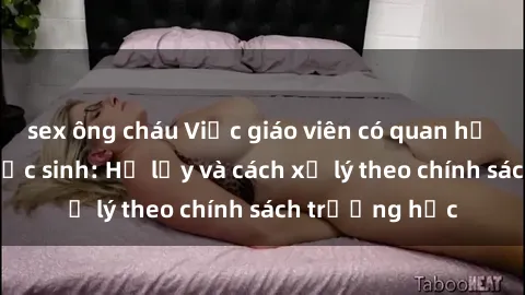sex ông cháu Việc giáo viên có quan hệ tình dục với học sinh: Hệ lụy và cách xử lý theo chính sách trường học