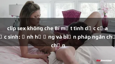 clip sex không che Bí mật tình dục của học sinh: Ảnh hưởng và biện pháp ngăn chặn