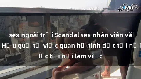 sex ngoài trời Scandal sex nhân viên văn phòng: Hậu quả từ việc quan hệ tình dục tại nơi làm việc