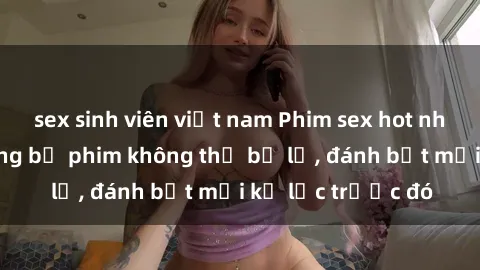 sex sinh viên việt nam Phim sex hot nhất năm  Top những bộ phim không thể bỏ lỡ, đánh bật mọi kỷ lục trước đó