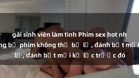 gái sinh viên làm tình Phim sex hot nhất năm  Top những bộ phim không thể bỏ lỡ, đánh bật mọi kỷ lục trước đó