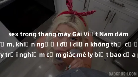 sex trong thang máy Gái Việt Nam dâm đãng làm tình say đắm, khiến người đối diện không thể cưỡng lại được. Hãy trải nghiệm cảm giác mê ly biết bao của phong cách yêu đương đậm chất dân tộc!