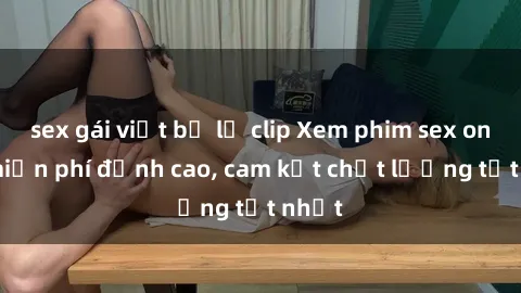 sex gái việt bị lộ clip Xem phim sex online miễn phí đỉnh cao, cam kết chất lượng tốt nhất