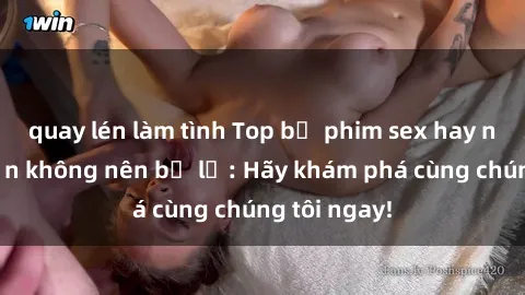 quay lén làm tình Top bộ phim sex hay nhất mà bạn không nên bỏ lỡ: Hãy khám phá cùng chúng tôi ngay!