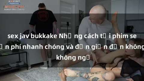 sex jav bukkake Những cách tải phim sex miễn phí nhanh chóng và đơn giản đến không ngờ