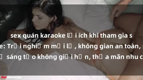 sex quán karaoke lợi ích khi tham gia sex online không che: Trải nghiệm mới lạ, không gian an toàn, sự sáng tạo không giới hạn, thỏa mãn nhu cầu tình dục của bạn.