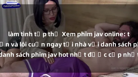 làm tình tập thể Xem phim jav online: trải nghiệm hấp dẫn và lôi cuốn ngay tại nhà với danh sách phim jav hot nhất được cập nhật liên tục.