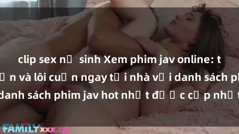 clip sex nữ sinh Xem phim jav online: trải nghiệm hấp dẫn và lôi cuốn ngay tại nhà với danh sách phim jav hot nhất được cập nhật liên tục.