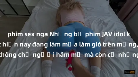 phim sex nga Những bộ phim JAV idol không che hot nhất hiện nay đang làm mưa làm gió trên mạng, hấp dẫn không chỉ người hâm mộ mà còn cả những ai mới tìm hiểu về thể loại này!