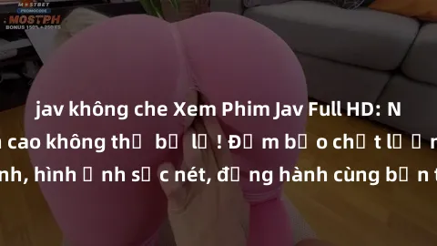 jav không che Xem Phim Jav Full HD: Những bộ phim đỉnh cao không thể bỏ lỡ! Đảm bảo chất lượng ổn định, hình ảnh sắc nét, đồng hành cùng bạn trong những giây phút thư giãn!