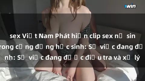 sex Việt Nam Phát hiện clip sex nữ sinh gây chấn động trong cộng đồng học sinh: Sự việc đang được điều tra và xử lý