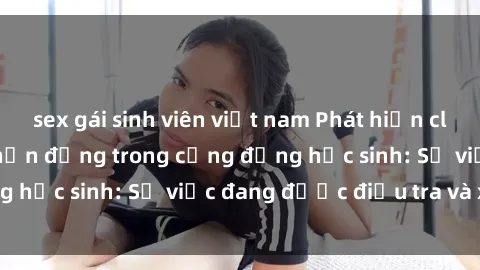 sex gái sinh viên việt nam Phát hiện clip sex nữ sinh gây chấn động trong cộng đồng học sinh: Sự việc đang được điều tra và xử lý