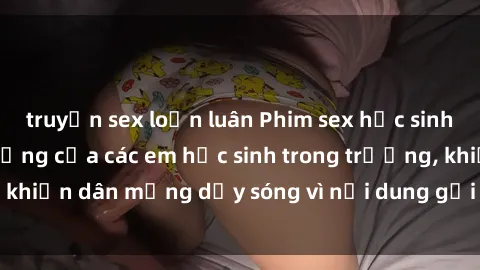 truyện sex loạn luân Phim sex học sinh: Hành động nóng bỏng của các em học sinh trong trường, khiến dân mạng dậy sóng vì nội dung gợi cảm và kích thích.