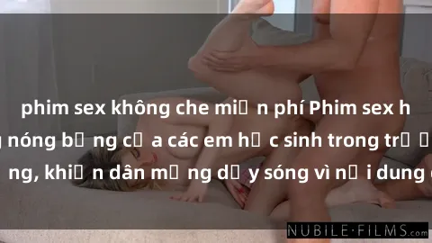 phim sex không che miễn phí Phim sex học sinh: Hành động nóng bỏng của các em học sinh trong trường, khiến dân mạng dậy sóng vì nội dung gợi cảm và kích thích.