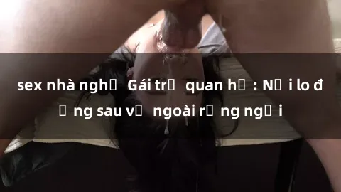sex nhà nghỉ Gái trẻ quan hệ: Nỗi lo đằng sau vẻ ngoài rạng ngời