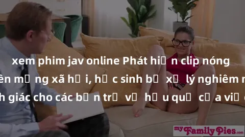 xem phim jav online Phát hiện clip nóng sinh viên gây sốt trên mạng xã hội, học sinh bị xử lý nghiêm ngặt. Đây là cảnh giác cho các bạn trẻ về hậu quả của việc chia sẻ thông tin trái phép trên interne