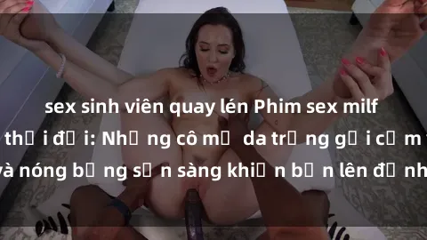 sex sinh viên quay lén Phim sex milf hấp dẫn nhất mọi thời đại: Những cô mẹ da trắng gợi cảm và nóng bỏng sẵn sàng khiến bạn lên đỉnh chỉ trong chớp mắt!