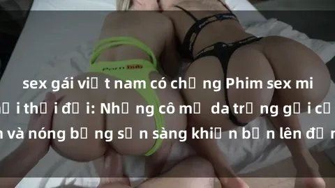 sex gái việt nam có chồng Phim sex milf hấp dẫn nhất mọi thời đại: Những cô mẹ da trắng gợi cảm và nóng bỏng sẵn sàng khiến bạn lên đỉnh chỉ trong chớp mắt!